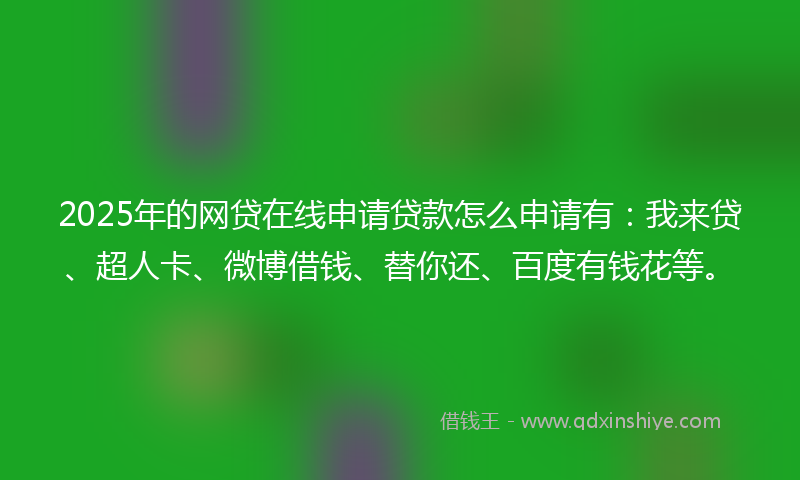 2025年的网贷在线申请贷款怎么申请有：我来贷、超人卡、微博借钱、替你还、百度有钱花等。