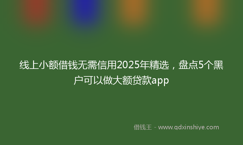 线上小额借钱无需信用2025年精选，盘点5个黑户可以做大额贷款app