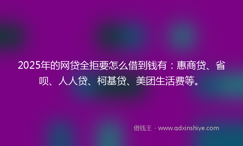 2025年的网贷全拒要怎么借到钱有：惠商贷、省呗、人人贷、柯基贷、美团生活费等。