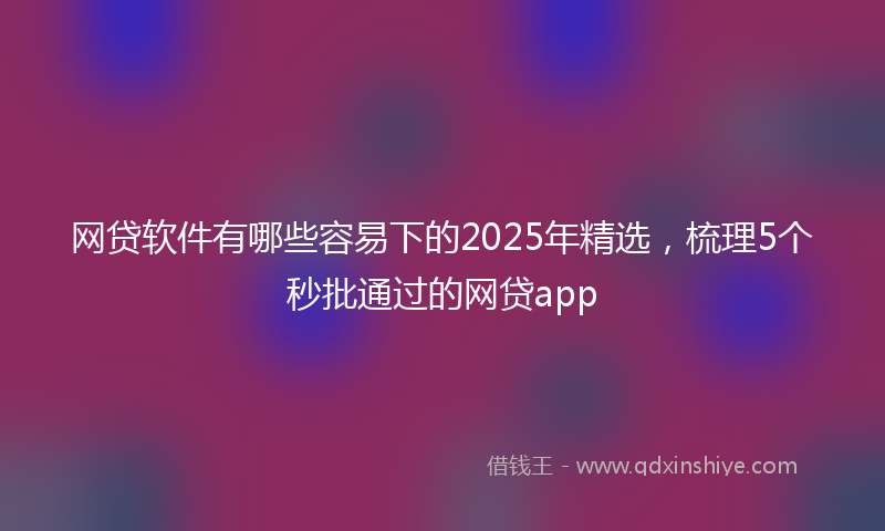 网贷软件有哪些容易下的2025年精选，梳理5个秒批通过的网贷app