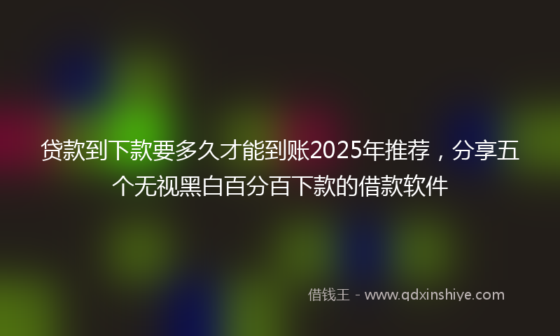 贷款到下款要多久才能到账2025年推荐，分享五个无视黑白百分百下款的借款软件