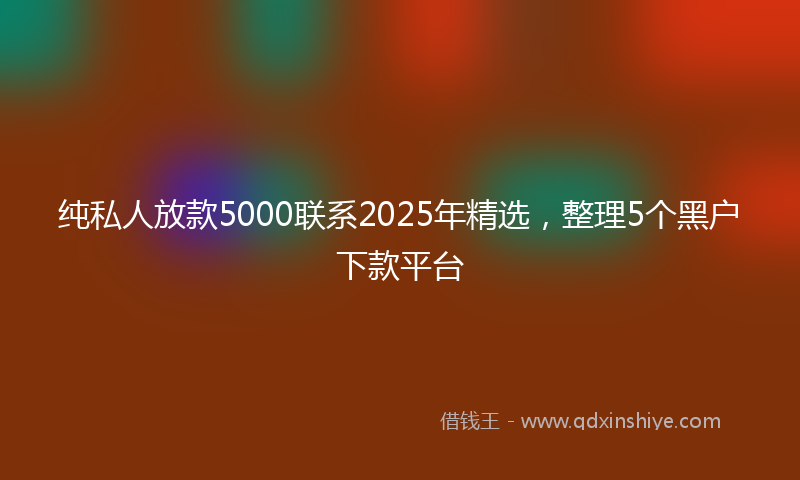 纯私人放款5000联系2025年精选，整理5个黑户下款平台
