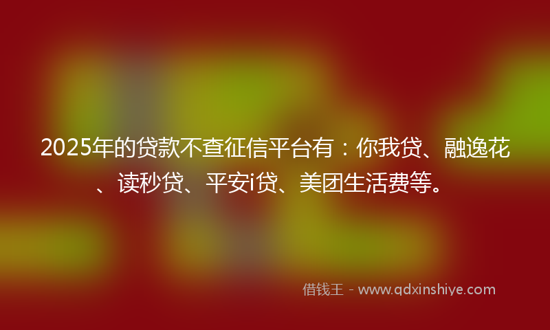 2025年的贷款不查征信平台有：你我贷、融逸花、读秒贷、平安i贷、美团生活费等。