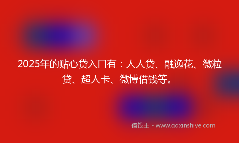 2025年的贴心贷入口有：人人贷、融逸花、微粒贷、超人卡、微博借钱等。