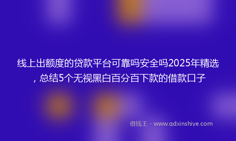线上出额度的贷款平台可靠吗安全吗2025年精选，总结5个无视黑白百分百下款的借款口子