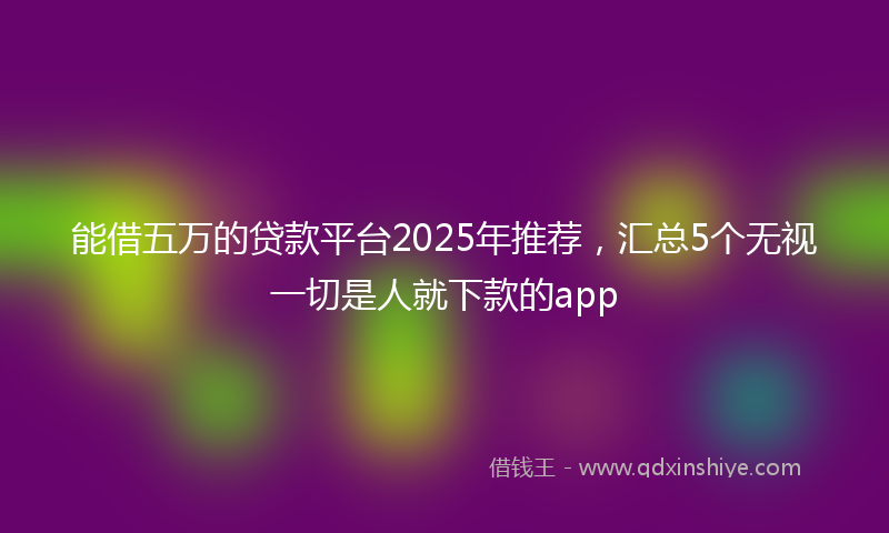 能借五万的贷款平台2025年推荐，汇总5个无视一切是人就下款的app