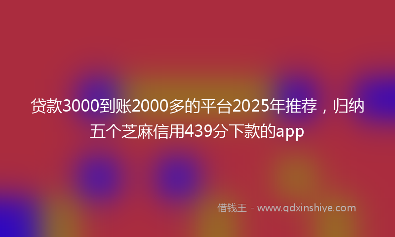 贷款3000到账2000多的平台2025年推荐，归纳五个芝麻信用439分下款的app