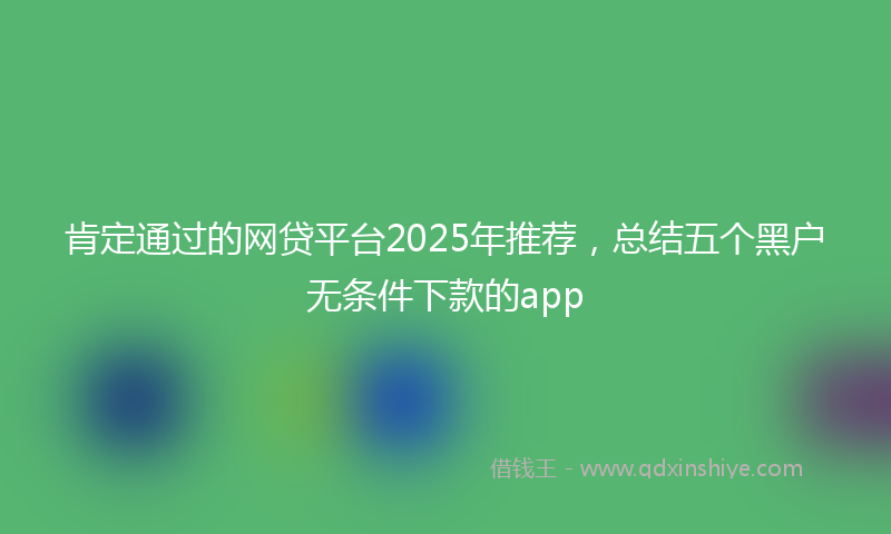 肯定通过的网贷平台2025年推荐，总结五个黑户无条件下款的app