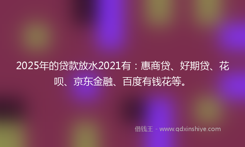 2025年的贷款放水2021有:惠商贷、好期贷、花呗、京东金融、百度有钱花等。