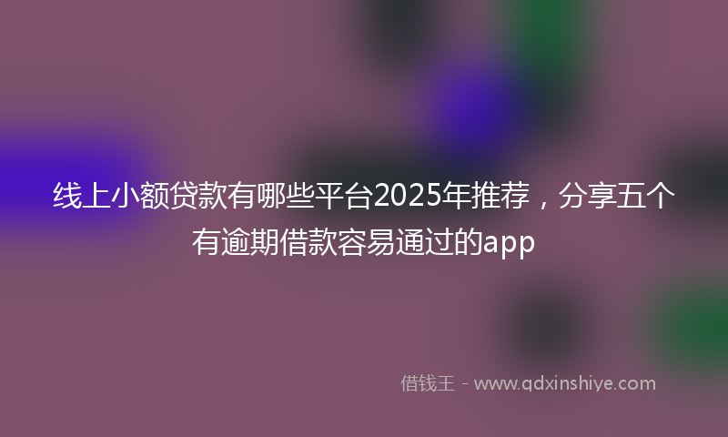 线上小额贷款有哪些平台2025年推荐，分享五个有逾期借款容易通过的app