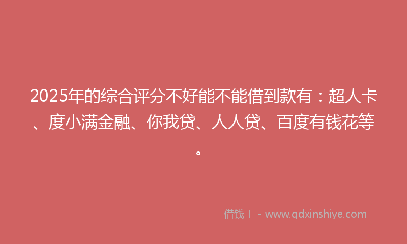 2025年的综合评分不好能不能借到款有：超人卡、度小满金融、你我贷、人人贷、百度有钱花等。
