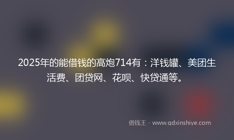 2025年的能借钱的高炮714有：洋钱罐、美团生活费、团贷网、花呗、快贷通等。