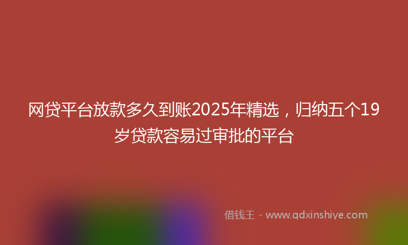 网贷平台放款多久到账2025年精选，归纳五个19岁贷款容易过审批的平台