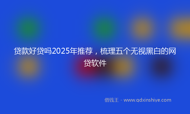 贷款好贷吗2025年推荐，梳理五个无视黑白的网贷软件