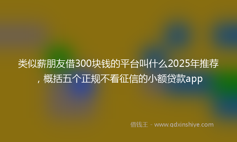 类似薪朋友借300块钱的平台叫什么2025年推荐，概括五个正规不看征信的小额贷款app