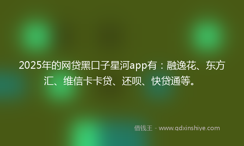 2025年的网贷黑口子星河app有：融逸花、东方汇、维信卡卡贷、还呗、快贷通等。