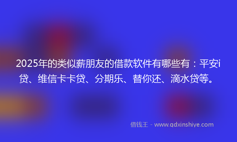 2025年的类似薪朋友的借款软件有哪些有：平安i贷、维信卡卡贷、分期乐、替你还、滴水贷等。