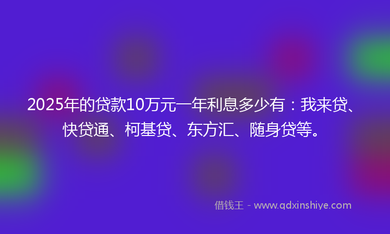2025年的贷款10万元一年利息多少有：我来贷、快贷通、柯基贷、东方汇、随身贷等。