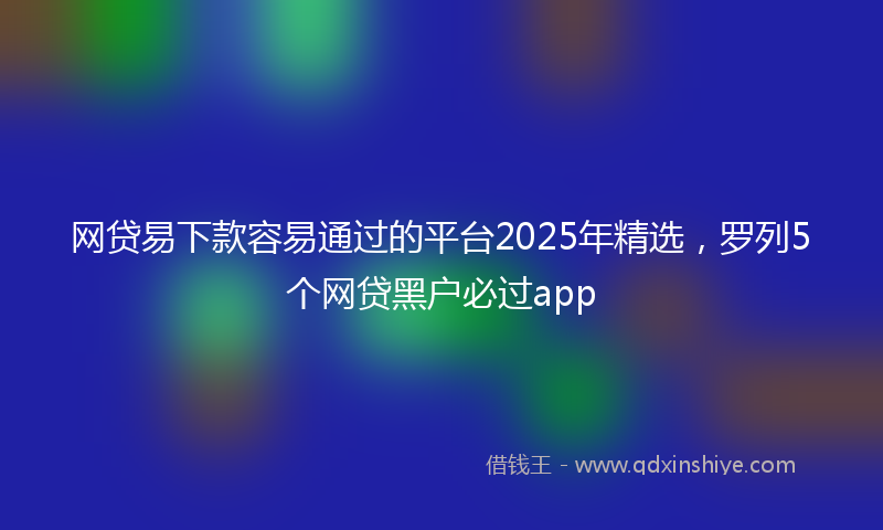 网贷易下款容易通过的平台2025年精选，罗列5个网贷黑户必过app