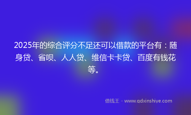 2025年的综合评分不足还可以借款的平台有：随身贷、省呗、人人贷、维信卡卡贷、百度有钱花等。