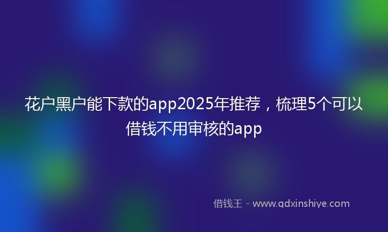 花户黑户能下款的app2025年推荐，梳理5个可以借钱不用审核的app