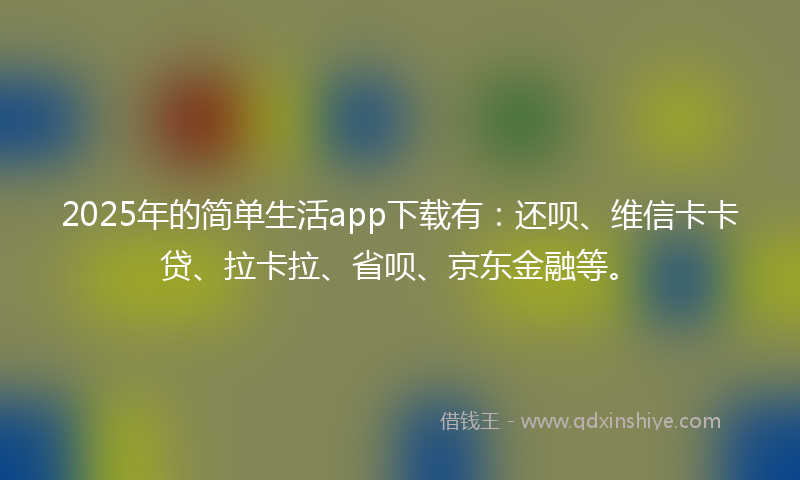 2025年的简单生活app下载有：还呗、维信卡卡贷、拉卡拉、省呗、京东金融等。