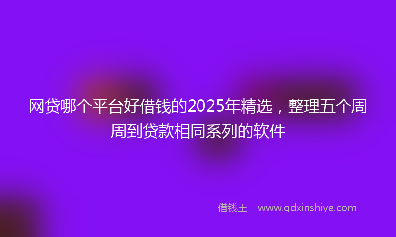 网贷哪个平台好借钱的2025年精选，整理五个周周到贷款相同系列的软件