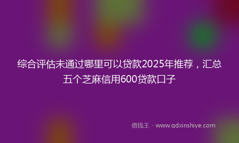 综合评估未通过哪里可以贷款2025年推荐，汇总五个芝麻信用600贷款口子