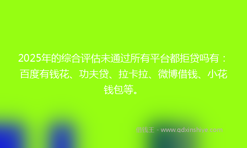 2025年的综合评估未通过所有平台都拒贷吗有：百度有钱花、功夫贷、拉卡拉、微博借钱、小花钱包等。