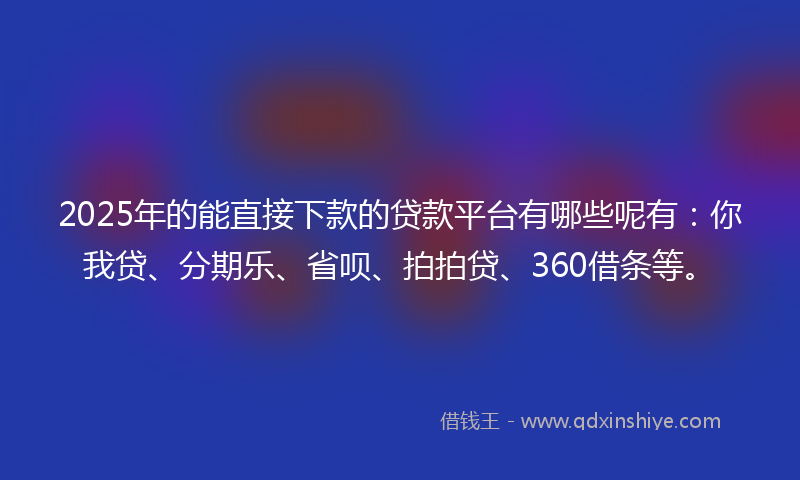 2025年的能直接下款的贷款平台有哪些呢有：你我贷、分期乐、省呗、拍拍贷、360借条等。