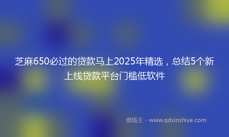 芝麻650必过的贷款马上2025年精选，总结5个新上线贷款平台门槛低软件