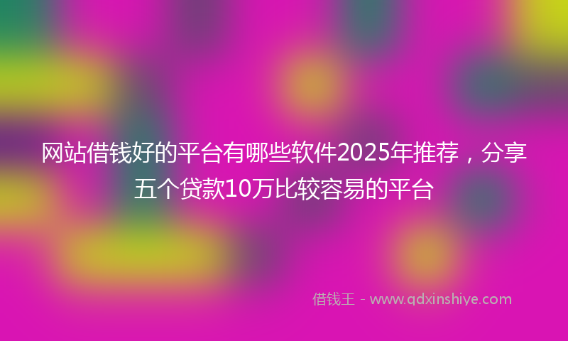 网站借钱好的平台有哪些软件2025年推荐，分享五个贷款10万比较容易的平台