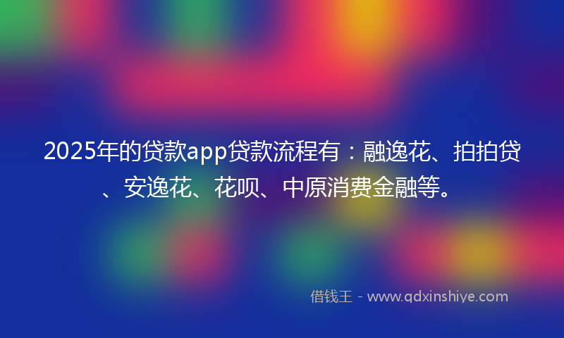 2025年的贷款app贷款流程有：融逸花、拍拍贷、安逸花、花呗、中原消费金融等。