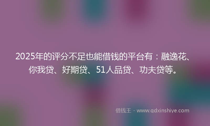 2025年的评分不足也能借钱的平台有：融逸花、你我贷、好期贷、51人品贷、功夫贷等。