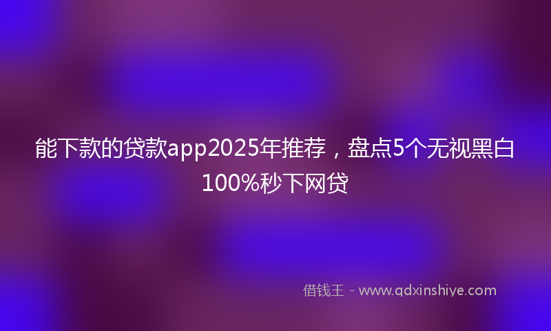 能下款的贷款app2025年推荐，盘点5个无视黑白100%秒下网贷