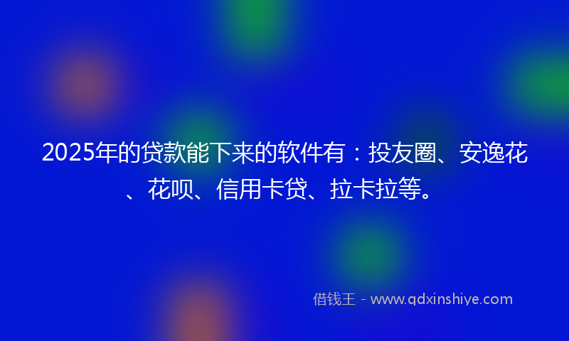 2025年的贷款能下来的软件有：投友圈、安逸花、花呗、信用卡贷、拉卡拉等。