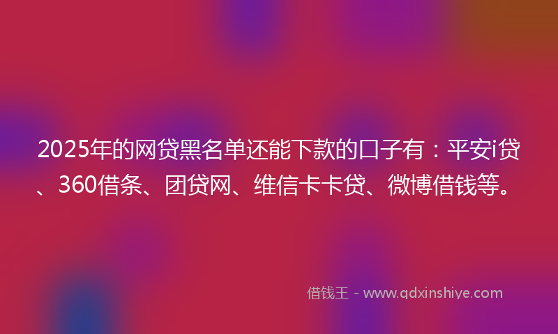 2025年的网贷黑名单还能下款的口子有：平安i贷、360借条、团贷网、维信卡卡贷、微博借钱等。