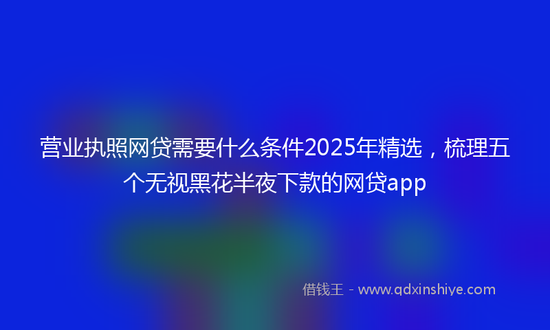 营业执照网贷需要什么条件2025年精选，梳理五个无视黑花半夜下款的网贷app