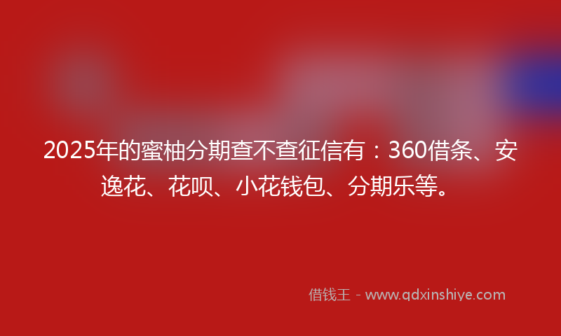 2025年的蜜柚分期查不查征信有：360借条、安逸花、花呗、小花钱包、分期乐等。