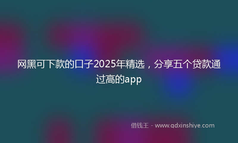 网黑可下款的口子2025年精选，分享五个贷款通过高的app