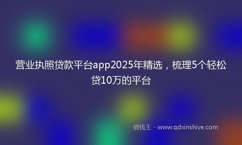 营业执照贷款平台app2025年精选，梳理5个轻松贷10万的平台