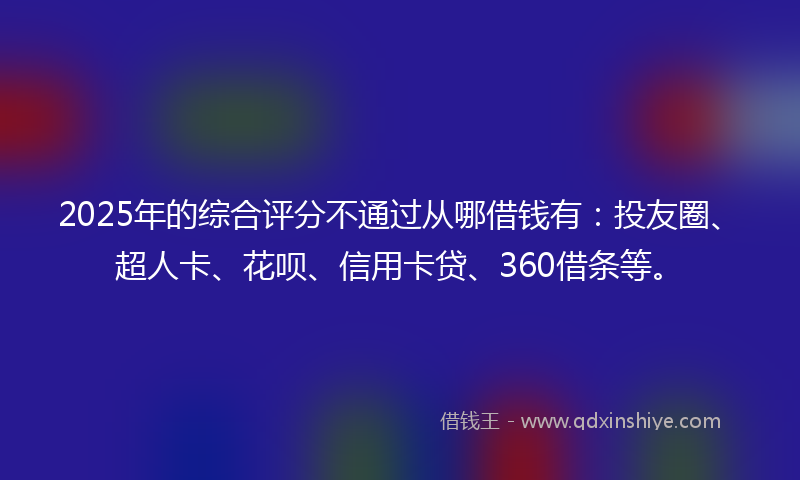 2025年的综合评分不通过从哪借钱有：投友圈、超人卡、花呗、信用卡贷、360借条等。