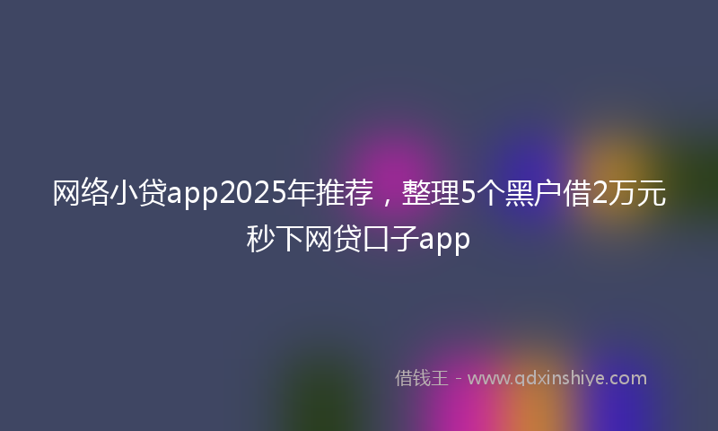 网络小贷app2025年推荐，整理5个黑户借2万元秒下网贷口子app