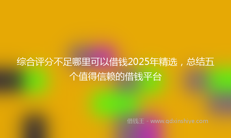 综合评分不足哪里可以借钱2025年精选，总结五个值得信赖的借钱平台