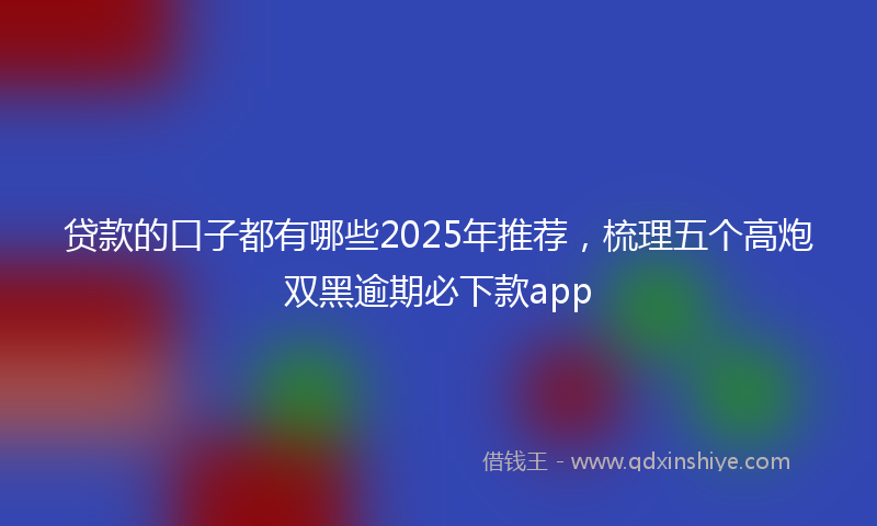 贷款的口子都有哪些2025年推荐，梳理五个高炮双黑逾期必下款app