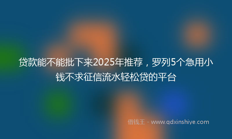 贷款能不能批下来2025年推荐，罗列5个急用小钱不求征信流水轻松贷的平台
