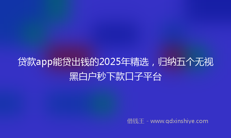 贷款app能贷出钱的2025年精选，归纳五个无视黑白户秒下款口子平台