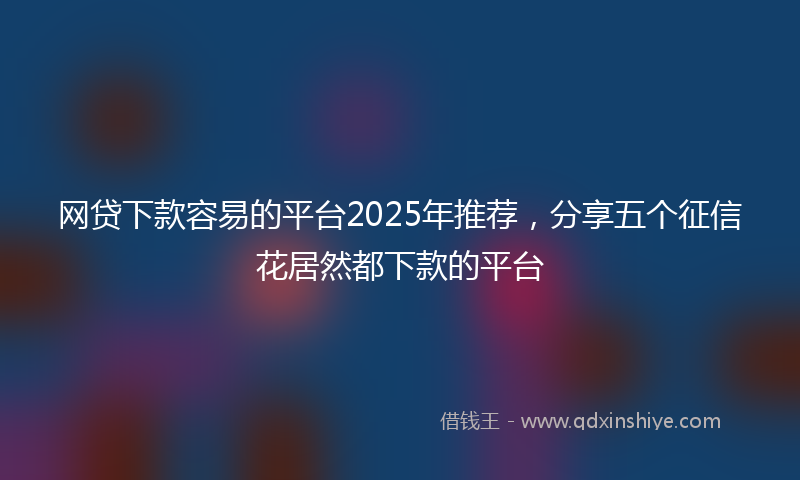 网贷下款容易的平台2025年推荐，分享五个征信花居然都下款的平台