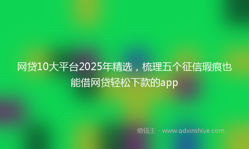 网贷10大平台2025年精选，梳理五个征信瑕疵也能借网贷轻松下款的app