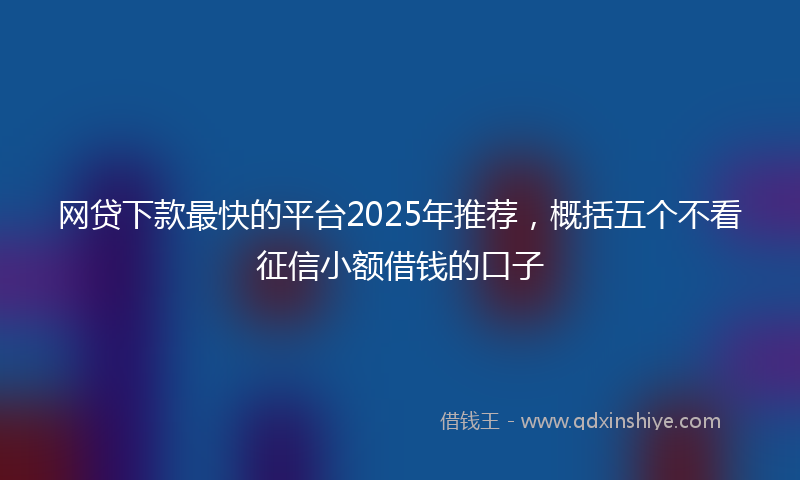 网贷下款最快的平台2025年推荐，概括五个不看征信小额借钱的口子